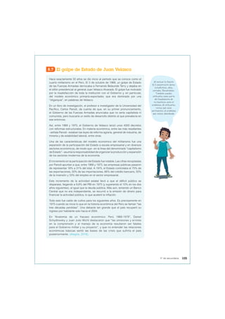 8.7 El golpe de Estado de Juan Velasco
Hace exactamente 50 años se dio inicio al período que se conoce como el
cuarto militarismo en el Perú. El 3 de octubre de 1968, un golpe de Estado
de las Fuerzas Armadas derrocaba a Fernando Belaunde Terry y dejaba en
el sillón presidencial al general Juan Velasco Alvarado. El golpe fue motivado
por la insatisfacción de toda la institución con el Gobierno y, en particular,
del modelo económico primario-exportador, que era dominado por una
“oligarquía”, en palabras de Velasco.
En un libro de investigación, el profesor e investigador de la Universidad del
Pacífico, Carlos Parodi, da cuenta de que, en su primer pronunciamiento,
el Gobierno de las Fuerzas Armadas anunciaba que no sería capitalista ni
comunista, pero buscaría un estilo de desarrollo distinto al que prevalecía en
ese entonces.
Así, entre 1968 y 1970, el Gobierno de Velasco lanzó unos 4000 decretos
con reformas estructurales. En materia económica, entre las más resaltantes
–señala Parodi– estaban las leyes de reforma agraria, general de industria, de
minería y de estabilidad laboral, entre otras.
Una de las características del modelo económico del militarismo fue una
expansión de la participación del Estado a escala empresarial y en diversos
sectores económicos, de modo que –en la línea del denominado “capitalismo
de Estado”– asumía la responsabilidad de organizar la producción y expansión
de los sectores modernos de la economía.
El incremento en la participación del Estado fue notable. Las cifras recopiladas
por Parodi apuntan a que, entre 1968 y 1975, las empresas públicas pasaron
de representar 16% a 31% del total. A 1975, el Estado controlaba el 75% de
las exportaciones, 50% de las importaciones, 66% del crédito bancario, 50%
de la inversión y 33% del empleo en el sector empresarial.
Este incremento de la actividad estatal llevó a que el déficit público se
disparase, llegando a 9,8% del PBI en 1975 (y superando el 10% en los dos
años siguientes), al igual que la deuda pública. Más aún, teniendo un Banco
Central que no era independiente, se recurrió a la emisión de dinero para
financiar la actividad pública, lo que aceleró la inflación.
Todo esto fue caldo de cultivo para los siguientes años. Es precisamente en
1975 cuando se inicia lo que en la historia económica del Perú se llaman “las
tres décadas perdidas”. Una debacle tan grande que el país recuperó su
ingreso por habitante solo hacia el 2004.
En “Anatomía de un fracaso económico: Perú 1968-1978”, Daniel
Schydlowsky y Juan Julio Wicht destacaron que “las omisiones y errores
en la comprensión y el manejo de la economía resultaron ser fatales
para el Gobierno militar y su proyecto”, y que no entender las relaciones
económicas básicas sentó las bases de las crisis que sufriría el país
posteriormente. (Alegría, 2018).
Al revisar la fuente
8.7 encontraste datos
estadísticos, años,
periodos. Recuérdalos.
También puedes
utilizarlos como parte
del fundamento de
tu hipótesis ante el
problema. Al utilizarlos,
revisa que sean
pertinentes al problema
que vienes abordando.
105
5° de secundaria
 