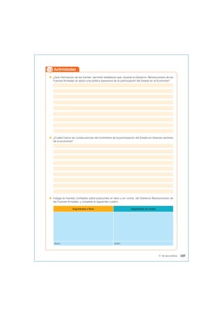  ¿Qué información de las fuentes permiten establecer que durante el Gobierno Revolucionario de las
Fuerzas Armadas se aplicó una política expansiva de la participación del Estado en la Economía?
 ¿Cuáles fueron las consecuencias del incremento de la participación del Estado en diversos sectores
de la economía?
 Indaga en fuentes confiables sobre posiciones en favor y en contra del Gobierno Revolucionario de
las Fuerzas Armadas y completa el siguientes cuadro:
Argumentos a favor Argumentos en contra
Autor: Autor:
Actividades
107
5° de secundaria
 