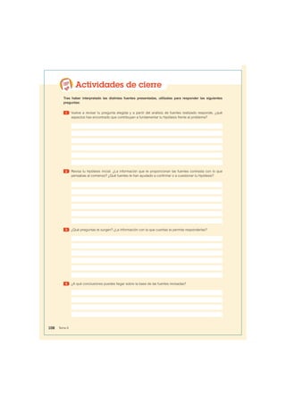 Actividades de cierre
Tras haber interpretado las distintas fuentes presentadas, utilízalas para responder las siguientes
preguntas:
1 Vuelve a revisar tu pregunta elegida y a partir del análisis de fuentes realizado responde, ¿qué
aspectos has encontrado que contribuyan a fundamentar tu hipótesis frente al problema?
2 Revisa tu hipótesis inicial. ¿La información que te proporcionan las fuentes contrasta con lo que
pensabas al comienzo? ¿Qué fuentes te han ayudado a confirmar o a cuestionar tu hipótesis?
3 ¿Qué preguntas te surgen? ¿La información con la que cuentas te permite responderlas?
4 ¿A qué conclusiones puedes llegar sobre la base de las fuentes revisadas?
108 Tema 8
 