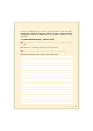 Ahora, elabora un texto que busque dar respuesta a la pregunta que elegiste. Este lo podrías utilizar
para construir el argumento que fundamente tu hipótesis en un ensayo, un debate histórico u otra
forma de evidencia coordinada con tu profesor (a), la idea es que te permita dar respuesta a la pregunta
seleccionada.
Los siguientes aspectos pueden orientar la construcción del texto:
1 Las causas que llevaron a la decisión de la cúpula militar para quebrar el orden democrático en
1968.
2 Los preceptos y objetivos que guiaron el plan de gobierno de Velasco.
3 Las principales reformas que se implementaron durante el Gobierno a partir de 1968.
4 Las reformas frustradas durante el Gobierno de las Fuerzas Armadas.
109
5° de secundaria
 