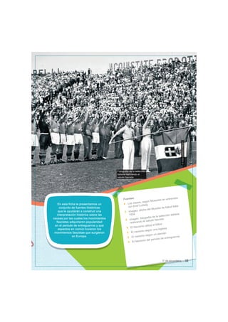 Fotografía de la selección
italiana realizando el
saludo fascista
©
ASSOCIATED
PRESS
En esta ficha te presentamos un
conjunto de fuentes históricas
que te ayudarán a construir una
interpretación histórica sobre las
causas por las cuales los movimientos
fascistas adquirieron popularidad
en el periodo de entreguerras y qué
aspectos en común tuvieron los
movimientos fascistas que surgieron
en Europa.
Fuentes:
Las masas, según Mussolini en entrevista
con Emil Ludwig
Imagen: afiche del Mundial de fútbol Italia
1934
Imagen: fotografía de la selección italiana
realizando el saludo fascista
El fascismo utiliza el fútbol
El nazismo según una inglesa
El nazismo según un alemán
El fascismo del periodo de entreguerras
11
5° de secundaria
 