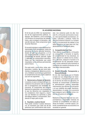 El 22 de julio de 2002, los representan-
tes de las organizaciones políticas, re-
ligiosas, del Gobierno y de la sociedad
civil irmaron el compromiso de trabajar,
todos, para conseguir el bienestar y de-
sarrollo del país. Este compromiso es el
Acuerdo Nacional.
El acuerdo persigue cuatro objetivos fun-
damentales. Para alcanzarlos, todos los
peruanos de buena voluntad tenemos,
desde el lugar que ocupemos o el rol
que desempeñemos, el deber y la res-
ponsabilidad de decidir, ejecutar, vigilar
o defender los compromisos asumidos.
Estos son tan importantes que serán
respetados como políticas permanentes
para el futuro.
Por esta razón, como niños, niñas, ado-
lescentes o adultos, ya sea como estu-
diantes o trabajadores, debemos promo-
ver y fortalecer acciones que garanticen
el cumplimiento de esos cuatro objetivos
que son los siguientes:
1. Democracia y Estado de Derecho
La justicia, la paz y el desarrollo que ne-
cesitamos los peruanos sólo se pueden
dar si conseguimos una verdadera de-
mocracia. El compromiso del Acuerdo
Nacional es garantizar una sociedad en
la que los derechos son respetados y
los ciudadanos viven seguros y expre-
san con libertad sus opiniones a partir
del diálogo abierto y enriquecedor; deci-
diendo lo mejor para el país.
2. Equidad y Justicia Social
Para poder construir nuestra democra-
cia, es necesario que cada una de las
personas que conformamos esta socie-
dad, nos sintamos parte de ella. Con
este in, el Acuerdo promoverá el acce-
so a las oportunidades económicas, so-
ciales, culturales y políticas. Todos los
peruanos tenemos derecho a un empleo
digno, a una educación de calidad, a una
salud integral, a un lugar para vivir. Así,
alcanzaremos el desarrollo pleno.
3. Competitividad del País
Para aianzar la economía, el Acuerdo
se compromete a fomentar el espíritu
de competitividad en las empresas, es
decir, mejorar la calidad de los produc-
tos y servicios, asegurar el acceso a la
formalización de las pequeñas empre-
sas y sumar esfuerzos para fomentar la
colocación de nuestros productos en los
mercados internacionales.
4. Estado Eiciente, Transparente y
Descentralizado
Es de vital importancia que el Estado
cumpla con sus obligaciones de mane-
ra eiciente y transparente para poner-
se al servicio de todos los peruanos. El
Acuerdo se compromete a modernizar
la administración pública, desarrollar
instrumentos que eliminen la corrupción
o el uso indebido del poder. Asimismo,
descentralizar el poder y la economía
para asegurar que el Estado sirva a to-
dos los peruanos sin excepción.
Mediante el Acuerdo Nacional nos com-
prometemos a desarrollar maneras de
controlar el cumplimiento de estas po-
líticas de Estado, a brindar apoyo y di-
fundir constantemente sus acciones a la
sociedad en general.
EL ACUERDO NACIONAL
 