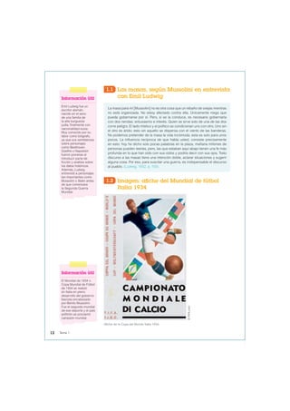 1.1 Las masas, según Mussolini en entrevista
con Emil Ludwig
La masa para mí [Mussolini] no es otra cosa que un rebaño de ovejas mientras
no está organizada. No estoy afectado contra ella. Únicamente niego que
pueda gobernarse por sí. Pero, si se la conduce, es necesario gobernarla
con dos riendas: entusiasmo e interés. Quien se sirve solo de una de las dos
corre peligro. El lado místico y el político se condicionan uno con otro. Uno sin
el otro es árido; esto sin aquello se dispersa con el viento de las banderas.
No podemos pretender de la masa la vida incómoda; esta es solo para unos
pocos. La influencia recíproca de que habla usted, consiste precisamente
en esto: hoy he dicho solo pocas palabras en la plaza, mañana millones de
personas pueden leerlas, pero, las que estaban aquí abajo tienen una fe más
profunda en lo que han oído con sus oídos y podría decir con sus ojos. Todo
discurso a las masas tiene una intención doble, aclarar situaciones y sugerir
alguna cosa. Por eso, para suscitar una guerra, es indispensable el discurso
al pueblo. (Ludwig, 1932, p. 100).
Afiche de la Copa del Mundo Italia 1934.
©
FIFA.com
1.2 Imagen: afiche del Mundial de fútbol
Italia 1934
Información útil
El Mundial de 1934 o
Copa Mundial de Fútbol
de 1934 se realizó
en Italia en pleno
desarrollo del gobierno
fascista encabezado
por Benito Mussolini.
Fue el segundo mundial
de ese deporte y el país
anfitrión se proclamó
campeón mundial.
Información útil
Emil Ludwig fue un
escritor alemán,
nacido en el seno
de una familia de
la alta burguesía
judía, finalmente con
nacionalidad suiza.
Muy conocido por su
labor como biógrafo,
ya que sus semblanzas
sobre personajes
como Beethoven,
Goethe o Napoleón
fueron pioneras al
introducir parte de
ficción y análisis sobre
los datos históricos.
Además, Ludwig
entrevistó a personajes
tan importantes como
Mussolini o Stalin antes
de que comenzara
la Segunda Guerra
Mundial.
12 Tema 1
 