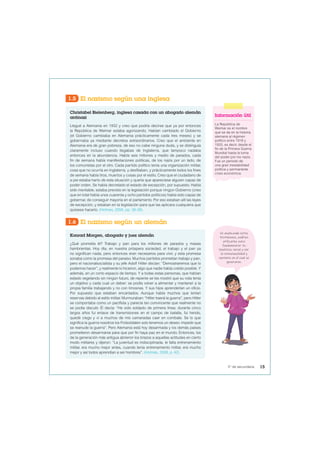 1.5 El nazismo según una inglesa
Christabel Bielenberg, inglesa casada con un abogado alemán
antinazi
Llegué a Alemania en 1932 y creo que podría decirse que ya por entonces
la República de Weimar estaba agonizando. Habían cambiado el Gobierno
(el Gobierno cambiaba en Alemania prácticamente cada tres meses) y se
gobernaba ya mediante decretos extraordinarios. Creo que el ambiente en
Alemania era de gran pobreza, de eso no cabe ninguna duda, y se distinguía
claramente incluso cuando llegabas de Inglaterra, que tampoco nadaba
entonces en la abundancia. Había seis millones y medio de parados, cada
fin de semana había manifestaciones políticas, de los nazis por un lado, de
los comunistas por el otro. Cada partido político tenía una organización militar,
cosa que no ocurría en Inglaterra, y desfilaban, y prácticamente todos los fines
de semana había tiros, muertos y cosas por el estilo. Creo que el ciudadano de
a pie estaba harto de esta situación y quería que apareciese alguien capaz de
poder orden. Se había decretado el estado de excepción, por supuesto. Había
sido inevitable, estaba previsto en la legislación porque ningún Gobierno (creo
que en total había unos cuarenta y ocho partidos políticos) había sido capaz de
gobernar, de conseguir mayoría en el parlamento. Por eso estaban allí las leyes
de excepción, y estaban en la legislación para que las aplicara cualquiera que
quisiese hacerlo. (Holmes, 2008, pp. 38-39).
1.6 El nazismo según un alemán
Konrad Morgen, abogado y juez alemán
¿Qué prometía él? Trabajo y pan para los millones de parados y masas
hambrientas. Hoy día, en nuestra próspera sociedad, el trabajo y el pan ya
no significan nada, pero entonces eran necesarios para vivir, y esta promesa
sonaba como la promesa del paraíso. Muchos partidos prometían trabajo y pan,
pero el nacionalsocialista y su jefe Adolf Hitler decían: “Demostraremos que lo
podemos hacer”, y realmente lo hicieron, algo que nadie había creído posible. Y
además, en un corto espacio de tiempo. Y a todas estas personas, que habían
estado vegetando sin ningún futuro, de repente se les mostró que su vida tenía
un objetivo y cada cual un deber: se podía volver a alimentar y mantener a la
propia familia trabajando y no con limosnas. Y sus hijos aprenderían un oficio.
Por supuesto que estaban encantados. Aunque había muchos que tenían
reservas debido al estilo militar. Murmuraban: “Hitler traerá la guerra”, pero Hitler
se comportaba como un pacifista y parecía tan convincente que realmente no
se podía discutir. Él decía: “He sido soldado de primera línea; durante cinco
largos años fui enlace de transmisiones en el campo de batalla, fui herido,
quedé ciego y vi a muchos de mis camaradas caer en combate. Se lo que
significa la guerra nosotros los Frotsoldaten solo tenemos un deseo: impedir que
se reanude la guerra”. Pero Alemania está hoy desarmada y los demás países
prometieron desarmarse para que por fin haya paz en el mundo. Entonces, los
de la generación más antigua abrieron los brazos a aquellas actitudes en cierto
modo militares y dijeron: “La juventud es indisciplinada, le falta entrenamiento
militar, era mucho mejor antes, cuando tenía entrenamiento militar, era mucho
mejor y así todos aprendían a ser hombres”. (Holmes, 2008, p. 42).
Información útil
La República de
Weimar es el nombre
que se da en la historia
alemana al régimen
político entre 1918 y
1933, es decir, desde el
fin de la Primera Guerra
Mundial hasta la toma
del poder por los nazis.
Fue un periodo de
una gran inestabilidad
política y permanente
crisis económica.
Ve analizando estos
testimonios, podrías
utilizarlos para
fundamentar tu
hipótesis inicial y ver
la intencionalidad y
contexto en el cual se
generaron.
15
5° de secundaria
 