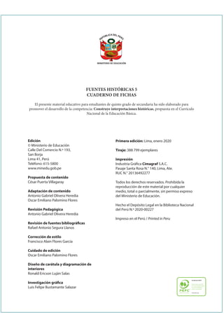 MINISTERIO DE EDUCACIÓN
Edición
© Ministerio de Educación
Calle Del Comercio N.º 193,
San Borja
Lima 41, Perú
Teléfono: 615-5800
www.minedu.gob.pe
Propuesta de contenido
César Puerta Villagaray
Adaptación de contenido
Antonio Gabriel Olivera Heredia
Oscar Emiliano Palomino Flores
Revisión Pedagógica
Antonio Gabriel Olivera Heredia
Revisión de fuentes bibliográicas
Rafael Antonio Segura Llanos
Corrección de estilo
Francisco Alain Flores García
Cuidado de edición
Oscar Emiliano Palomino Flores
Diseño de carátula y diagramación de
interiores
Ronald Ericson Luján Salas
Investigación gráica
Luis Felipe Bustamante Salazar
FUENTES HISTÓRICAS 5
CUADERNO DE FICHAS
El presente material educativo para estudiantes de quinto grado de secundaria ha sido elaborado para
promover el desarrollo de la competencia: Construye interpretaciones históricas, propuesta en el Currículo
Nacional de la Educación Básica.
Primera edición: Lima, enero 2020
Tiraje: 388 799 ejemplares
Impresión
Industria Gráica Cimagraf S.A.C.
Pasaje Santa Rosa N.° 140, Lima, Ate.
RUC N.° 20136492277
Todos los derechos reservados. Prohibida la
reproducción de este material por cualquier
medio, total o parcialmente, sin permiso expreso
del Ministerio de Educación.
Hecho el Depósito Legal en la Biblioteca Nacional
del Perú N.º 2020-00227
Impreso en el Perú / Printed in Peru
 