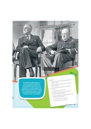 Iósif Stalin, Franklin D. Roosevelt
y Winston Churchill en la
Conferencia de Teherán en 1943.
©
Dominio
Publico
En esta ficha te presentamos un
conjunto de fuentes históricas
que te ayudarán a construir una
interpretación histórica acerca de
las acciones a las que apelaron los
aliados para convencer a sus pueblos
de la necesidad de la guerra o hasta
qué punto la guerra trajo consigo
contradicciones en los aliados.
Fuentes:
Imagen: portada del cómic Speed Comics,
mayo de 1944
Imagen: afiche soviético, 1941.”La madre
patria te llama”
Contradicción al interior de los Estados
Unidos
El pragmatismo de Churchill
Palabras de Anthony Eden, ministro de
Asuntos Exteriores británico
Imagen: fotografía de líderes aliados en la
Conferencia de Potsdam
La paradoja moral de la guerra
La interpretación de la guerra
21
5° de secundaria
 
