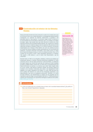 2.3 Contradicción al interior de los Estados
Unidos
Estas profundas transformaciones se llevaron a cabo en el contexto de lo que
se construyó como una cruzaba salvadora. La propaganda estadounidense
contraponía “su” tradición de libertad, democracia e igualdad a las
peroratas sobre la “raza superior”, la sumisión ciega al líder, la violencia y
la irracionalidad que encarnaban la Alemania nazi y sus aliados. Sin hablar
de pajas, vigas y ojos queda claro que este discurso no podía sino crear
disonancia dentro de la sociedad estadounidense. Así, la guerra a un tiempo
radicalizó y puso en evidencia algunos de los aspectos más penosos de las
relaciones sociales en Estados Unidos. En un primer momento, los temores
engendrados por el ataque a Pearl Harbor, así como los cambios bruscos
en el perfil de ciertas ciudades norteñas, generados por los movimientos de
población, suscitaron tensiones articuladas, como tantas veces a lo largo
de la historia de Estados Unidos, en torno a la diferencia étnica. Pero, en el
contexto de una guerra “moral”, estos sobresaltos generaron un malestar
más agudo y más extenso –y por lo tanto más trascendente– que de
costumbre.
De este modo, en 1943, en Los Ángeles, soldados y marinos que estaban por
embarcarse atacaron a jóvenes mexicano-americanos desatando un motín
conocido como el “de los trajes de Pachuco” (Zoot Suit Riots). La población
de origen hispano fue víctima del mismo tipo de violencia en otras ciudades
de Texas, el Medio Oeste y Nueva York. El mismo año, los afroamericanos de
Detroit enfrentaron el rechazo y la violencia que creían haber dejado atrás
en el Sur, cuando 1200 blancos intentaron impedir que familias negras se
mudaran a las viviendas construidas para alojar a los trabajadores recién
llegados a la ciudad, desatando una huelga y un motín. Más perversa aún
fue la política del Gobierno en contra de los inmigrantes japoneses y sus
descendientes, que eran ya ciudadanos americanos. Temiendo –en contra
de toda evidencia– que representaran un peligro por las simpatías que les
inspiraba su país de origen, las autoridades internaron a 110000 personas en
campos de concentración por suponerlas enemigas en potencia de la patria.
(Pani, 2016, pp. 212-213).
Información útil
Pearl Harbor es un
puerto natural en las
islas de Hawái, donde
se halla una base naval
de la Armada de los
Estados Unidos. El
ataque a Pearl Harbor
por parte del Imperio
del Japón el domingo 7
de diciembre de 1941
significó el ingreso de
los Estados Unidos
en la Segunda Guerra
Mundial.
 ¿Cómo se evidenciaron las contradicciones al interior de la sociedad estadounidense? ¿Se justificó el
trato a las minorías? Argumenta tu respuesta.
Actividades
25
5° de secundaria
 