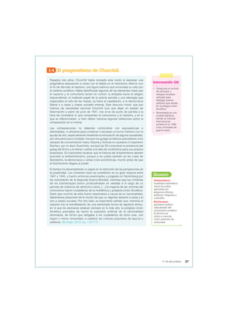 2.4 El pragmatismo de Churchill
Pasados tres años, Churchill había revisado esta visión al expresar una
pragmática disposición a cenar con el diablo en el mismísimo infierno con
el fin de derrotar al nazismo, una figura retórica que encerraba su odio por
el sistema soviético. Había identificado algunos de los elementos clave que
el nazismo y el comunismo tenían en común: la antipatía hacía la religión
trascendental, el malévolo papel de la policía secreta y una ideología que
organizaba el odio de las masas, ya fuera al capitalismo, a la democracia
liberal o a razas y clases sociales enteras. Este discurso moral, que por
motivos de necesidad nacional Churchill tuvo que dejar en estado de
hibernación a partir de junio de 1941, nos sirve de punto de partida a la
hora de considerar lo que compartían el comunismo y el nazismo, y en lo
que se diferenciaban, si bien deben hacerse algunas reflexiones sobre la
comparación en sí misma.
Las comparaciones no deberían confundirse con equivalencias o
identidades, ni utilizarse para condenar o exculpar un horror histórico con la
ayuda de otro, especialmente mediante la insinuación de alguna causalidad,
por otra parte poco fundada. Aunque los gulags soviéticos precedieran a los
campos de concentración nazis, Kolyma y Vorkuta no causaron ni inspiraron
Dachau, por no decir Auschwitz, aunque las SS conocieran la existencia del
gulag del Ártico y le dieran vueltas a la idea de reutilizarlos para sus propios
propósitos. Es importante recalcar que la historia del antisemitismo alemán
precedió al antibolchevismo, porque a los judíos también se les culpó de
liberalismo, la democracia y varias crisis económicas, mucho antes de que
el bolchevismo llegara al poder.
El tiempo ha desempeñado un papel en la distorsión de las perspectivas de
la posteridad. Los crímenes nazis se cometieron en su gran mayoría entre
1941 y 1945, y fueron entonces examinados y juzgados en Núremberg por
los vencedores de la Segunda Guerra Mundial, mientras que los crímenes
de los bolcheviques fueron produciéndose en oleadas a lo largo de un
periodo de violencia de veinticinco años, […] la mayoría de las víctimas del
comunismo fueron ciudadanos de la multiétnica y políglota Unión Soviética.
Dado que muchos de ellos fueron asesinados a causa de su nacionalidad,
deberíamos prescindir de la noción de que un régimen asesinó a razas y el
otro a clases sociales. Por otro lado, es importante señalar que, mientras el
nazismo fue la manifestación de una extremada forma de egoísmo étnico,
en el que los alemanes estaban siempre en lo más alto, la políglota Unión
Soviética postulaba de hecho la supresión artificial de la nacionalidad
dominante, de forma que obligaba a los ciudadanos de etnia rusa, con
mayor o menor sinceridad, a celebrar las culturas populares de tayicos y
uzbecos. (Burleigh, 2010, pp. 116-117).
Información útil
• Gulag era un recinto
de reclusión y
trabajos forzados
utilizado para
albergar presos
políticos que existía
en la antigua Unión
Soviética.
• Núremberg es una
ciudad alemana,
donde un tribunal
internacional
sentenció en 1946
a los criminales de
guerra nazis.
Antisemitismo:
hostilidad sistemática
hacia los judíos,
generada por
prejuicios étnicos,
políticos, religiosos y
culturales.
Bolchevique:
partidario político
radicalizado del
comunismo soviético.
El término se
utiliza a menudo
como sinónimo de
comunista.
Glosario
27
5° de secundaria
 