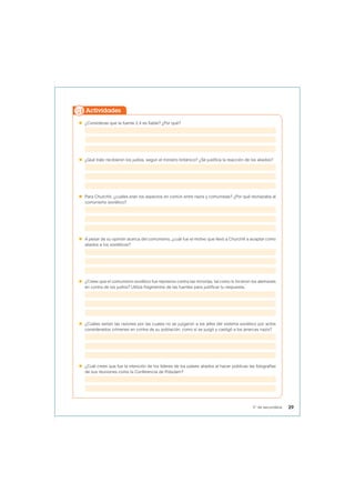  ¿Consideras que la fuente 2.4 es fiable? ¿Por qué?
 ¿Qué trato recibieron los judíos, según el ministro británico? ¿Se justifica la reacción de los aliados?
 Para Churchill, ¿cuáles eran los aspectos en común entre nazis y comunistas? ¿Por qué rechazaba al
comunismo soviético?
 A pesar de su opinión acerca del comunismo, ¿cuál fue el motivo que llevó a Churchill a aceptar como
aliados a los soviéticos?
 ¿Crees que el comunismo soviético fue represivo contra las minorías, tal como lo hicieron los alemanes
en contra de los judíos? Utiliza fragmentos de las fuentes para justificar tu respuesta.
 ¿Cuáles serían las razones por las cuales no se juzgaron a los jefes del sistema soviético por actos
considerados crímenes en contra de su población, como sí se juzgó y castigó a los jerarcas nazis?
 ¿Cuál crees que fue la intención de los líderes de los países aliados al hacer públicas las fotografías
de sus reuniones como la Conferencia de Potsdam?
Actividades
29
5° de secundaria
 