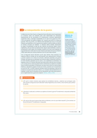 2.8 La interpretación de la guerra
A diferencia de la Gran Guerra, la Segunda Guerra Mundial nunca ha generado
un consenso crítico de suficiente peso para desacreditar las pomposas
aseveraciones de los vencedores. En consecuencia, continúan apareciendo
numerosos mitos y leyendas insostenibles. En el caso de la guerra de 1914-
1918, por ejemplo, los políticos hablaron de “la guerra que pone fin a todas las
guerras”. Pero muy pronto, y en 1939 era más imposible que nunca, no se pudo
sostener esa hipérbole y, en la mayoría de los países, la opinión pública se abonó
al sombrío concepto de “futilidad”. La literatura bélica también desempeñó
su papel. Se generalizó la idea de que millones de personas habían muerto
inútilmente y de que todos los bandos tenían alguna responsabilidad. Cuando a
la Revolución rusa le siguió, de inmediato, la guerra civil rusa y, poco después, el
auge del fascismo, todos salvo los más miopes se percataron de que la contienda
militar había dado pie a tantos problemas como los que había resuelto.
Con la Segunda Guerra Mundial ocurrió algo distinto. Para empezar, los
objetivos bélicos iniciales de los participantes eran patentemente confusos
y pronto cayeron en el olvido. En principio, Alemania esperaba una guerra
limitada, las potencias occidentales solo querían atajar la expansión alemana,
la Unión Soviética deseaba que los nazis y «los capitalistas occidentales» se
agotaran entre sí. El tiempo demostró que todos estos cálculos eran erróneos
y, en consecuencia, todos los países fueron cambiando sus objetivos a medida
que el conflicto avanzaba. En Alemania, los nazis vieron ante sí su oportunidad
histórica y decidieron jugarse el todo por el todo y apostar por la supremacía
en junio de 1941. La Gran Coalición también subió sus apuestas y optó por la
rendición incondicional del Tercer Reich y su completo desmantelamiento. En
realidad, resultó que el enemigo era tan repugnante que toda preocupación
por la legitimidad de la guerra se evaporó. (Davies, 2008, p. 625).
 ¿Por qué no existe consenso para explicar las verdaderas razones y objetivos que perseguía cada
país durante la Segunda Guerra Mundial? Utiliza fragmentos de la fuente y otras fuentes para justificar
tu opinión.
 ¿Qué llevó a cada país a cambiar sus objetivos durante la guerra? Fundamenta tu respuesta señalando
dos casos.
 ¿Por qué se dice que la guerra trajo tantos problemas como los que había resuelto? ¿Concuerdas con
dicha afirmación? Fundamenta tu respuesta.
Actividades
Módulo de
biblioteca
Puedes consultar
información respecto
a la situación política y
económica de Francia,
Gran Bretaña, Estados
Unidos y Alemania
recurriendo al tema
12 “Las democracias
entre las dos guerras
mundiales” del texto
Historia del Mundo
Contemporáneo en el
módulo de biblioteca.
31
5° de secundaria
 
