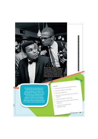 Marzo de 1964 - Miami: el líder
musulmán negro Malcolm X, apoyándose
burlonamente en el hombro de Cassius
Clay (ahora Muhammad Ali), quien está
sentado en el mostrador de la fuente de
soda, rodeado de entusiastas fanáticos
después de vencer a Sonny Liston por el
campeonato de peso pesado del mundo.
©
Bob
Gomel
/
The
LIFE
Images
Collection
a
través
de
Getty
Images
/
Getty
Images
En esta ficha te presentamos un
conjunto de fuentes históricas
que te ayudarán a construir una
interpretación histórica sobre cuán
importante fue el liderazgo político
para el establecimiento de los
derechos civiles en los Estados
Unidos o sobre el porqué existían
diferencias entre los afroamericanos
en su lucha contra la discriminación.
Fuentes:
Acciones en favor de los derechos civiles
Discurso de Martin Luther King
Discurso de Macolm X
Discurso de Kennedy sobre los sucesos de
Alabama
La lucha de Martin Luther King
Testimonio de John Lewis sobre la marcha
de Selma
¿Cambió la situación de los
afroamericanos?
35
5° de secundaria
 