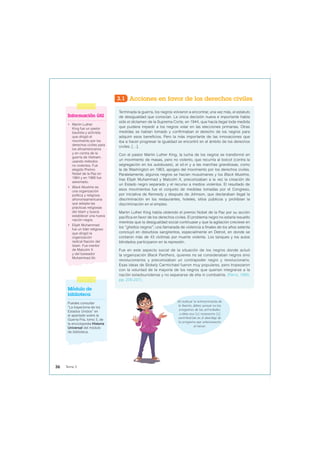 3.1 Acciones en favor de los derechos civiles
Terminada la guerra, los negros volvieron a encontrar, una vez más, el estatuto
de desigualdad que conocían. La única decisión nueva e importante había
sido el dictamen de la Suprema Corte, en 1944, que hacía ilegal toda medida
que pudiera impedir a los negros votar en las elecciones primarias. Otras
medidas se habían tomado y confirmaban el derecho de los negros para
adquirir esos beneficios. Pero la más importante de las innovaciones que
iba a hacer progresar la igualdad se encontró en el ámbito de los derechos
civiles. […].
Con el pastor Martin Luther King, la lucha de los negros se transformó en
un movimiento de masas, pero no violento, que recurría al boicot (contra la
segregación en los autobuses), al sit-in y a las marchas grandiosas, como
la de Washington en 1963, apogeo del movimiento por los derechos civiles.
Paralelamente, algunos negros se hacían musulmanes y los Black Muslims,
tras Elijah Muhammad y Malcolm X, preconizaban a la vez la creación de
un Estado negro separado y el recurso a medios violentos. El resultado de
esos movimientos fue el conjunto de medidas tomadas por el Congreso,
por iniciativa de Kennedy y después de Johnson, que declaraban ilegal la
discriminación en los restaurantes, hoteles, sitios públicos y prohibían la
discriminación en el empleo.
Martin Luther King había obtenido el premio Nobel de la Paz por su acción
pacífica en favor de los derechos civiles. El problema negro no estaría resuelto
mientras que la desigualdad social continuase y que la agitación creciese en
los “ghettos negros”; una llamarada de violencia a finales de los años setenta
concluyó en disturbios sangrientos, especialmente en Detroit, en donde se
contaron más de 43 víctimas por muerte violenta. Los tanques y los autos
blindados participaron en la represión.
Fue en este aspecto social de la situación de los negros donde actuó
la organización Black Panthers, quienes no se consideraban negros sino
revolucionarios y preconizaban un contrapoder negro y revolucionario.
Esas ideas de Stokely Carmichael fueron muy populares, pero tropezaron
con la voluntad de la mayoría de los negros que querían integrarse a la
nación estadounidense y no separarse de ella ni combatirla. (Ferro, 1993,
pp. 235-237).
Información útil
• Martin Luther
King fue un pastor
bautista y activista
que dirigió el
movimiento por los
derechos civiles para
los afroamericanos
y en contra de la
guerra de Vietnam,
usando métodos
no violentos. Fue
elegido Premio
Nobel de la Paz en
1964 y en 1968 fue
asesinado.
• Black Muslims es
una organización
política y religiosa
afronorteamericana
que adopta las
prácticas religiosas
del Islam y busca
establecer una nueva
nación negra.
• Elijah Muhammad
fue un líder religioso
que dirigió la
organización
radical Nación del
Islam. Fue mentor
de Malcolm X
y del boxeador
Muhammad Ali.
Módulo de
biblioteca
Puedes consultar
“La trayectoria de los
Estados Unidos” en
el apartado sobre la
Guerra Fría, tomo 3, de
la enciclopedia Historia
Universal del módulo
de biblioteca.
Al realizar la interpretación de
la fuente, debes pensar en las
preguntas de las actividades
y cómo esa (s) respuesta (s)
contribuirían en el abordaje de
la pregunta que seleccionaste
al iniciar.
36 Tema 3
 