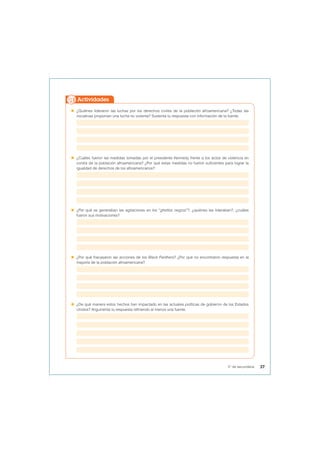  ¿Quiénes lideraron las luchas por los derechos civiles de la población afroamericana? ¿Todas las
iniciativas proponían una lucha no violenta? Sustenta tu respuesta con información de la fuente.
 ¿Cuáles fueron las medidas tomadas por el presidente Kennedy frente a los actos de violencia en
contra de la población afroamericana? ¿Por qué estas medidas no fueron suficientes para lograr la
igualdad de derechos de los afroamericanos?
 ¿Por qué se generaban las agitaciones en los “ghettos negros”?, ¿quiénes las lideraban?, ¿cuáles
fueron sus motivaciones?
 ¿Por qué fracasaron las acciones de los Black Panthers? ¿Por qué no encontraron respuesta en la
mayoría de la población afroamericana?
 ¿De qué manera estos hechos han impactado en las actuales políticas de gobierno de los Estados
Unidos? Argumenta tu respuesta refiriendo al menos una fuente.
Actividades
37
5° de secundaria
 