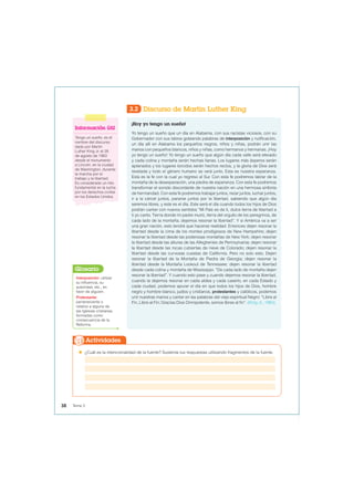 3.2 Discurso de Martin Luther King
¡Hoy yo tengo un sueño!
Yo tengo un sueño que un día en Alabama, con sus racistas viciosos, con su
Gobernador con sus labios goteando palabras de interposición y nulificación,
un día allí en Alabama los pequeños negros, niños y niñas, podrán unir las
manos con pequeños blancos, niños y niñas, como hermanos y hermanas. ¡Hoy
yo tengo un sueño! Yo tengo un sueño que algún día cada valle será elevado
y cada colina y montaña serán hechas llanas. Los lugares más ásperos serán
aplanados y los lugares torcidos serán hechos rectos, y la gloria de Dios será
revelada y todo el género humano se verá junto. Esta es nuestra esperanza.
Esta es la fe con la cual yo regreso al Sur. Con esta fe podremos labrar de la
montaña de la desesperación, una piedra de esperanza. Con esta fe podremos
transformar el sonido discordante de nuestra nación en una hermosa sinfonía
de hermandad. Con esta fe podremos trabajar juntos, rezar juntos, luchar juntos,
ir a la cárcel juntos, pararse juntos por la libertad, sabiendo que algún día
seremos libres, y este es el día. Este será el día cuando todos los hijos de Dios
podrán cantar con nuevos sentidos “Mi País es de ti, dulce tierra de libertad a
ti yo canto. Tierra donde mi padre murió, tierra del orgullo de los peregrinos, de
cada lado de la montaña, dejemos resonar la libertad”. Y si América va a ser
una gran nación, esto tendrá que hacerse realidad. Entonces dejen resonar la
libertad desde la cima de los montes prodigiosos de New Hampshire; dejen
resonar la libertad desde las poderosas montañas de New York; dejen resonar
la libertad desde las alturas de las Alleghenies de Pennsylvania; dejen resonar
la libertad desde las rocas cubiertas de nieve de Colorado; dejen resonar la
libertad desde las curvosas cuestas de California. Pero no solo esto. Dejen
resonar la libertad de la Montaña de Piedra de Georgia; dejen resonar la
libertad desde la Montaña Lookout de Tennessee; dejen resonar la libertad
desde cada colina y montaña de Mississippi. “De cada lado de montaña dejen
resonar la libertad”. Y cuando esto pase y cuando dejemos resonar la libertad,
cuando la dejemos resonar en cada aldea y cada caserío, en cada Estado y
cada ciudad, podemos apurar el día en que todos los hijos de Dios, hombre
negro y hombre blanco, judíos y cristianos, protestantes y católicos, podemos
unir nuestras manos y cantar en las palabras del viejo espiritual Negro: “Libre al
Fin, Libre al Fin; Gracias Dios Omnipotente, somos libres al fin”. (King Jr., 1963).
Información útil
Tengo un sueño, es el
nombre del discurso
dado por Martin
Luther King Jr. el 28
de agosto de 1963
desde el monumento
a Lincoln, en la ciudad
de Washington, durante
la marcha por el
trabajo y la libertad.
Es considerado un hito
fundamental en la lucha
por los derechos civiles
en los Estados Unidos.
Interposición: utilizar
su influencia, su
autoridad, etc., en
favor de alguien.
Protestante:
perteneciente o
relativo a alguna de
las Iglesias cristianas
formadas como
consecuencia de la
Reforma.
Glosario
 ¿Cuál es la intencionalidad de la fuente? Sustenta tus respuestas utilizando fragmentos de la fuente.
Actividades
38 Tema 3
 