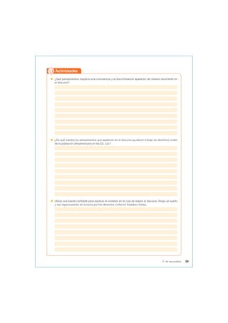  ¿Qué pensamientos respecto a la convivencia y la discriminación aparecen de manera recurrente en
el discurso?
 ¿De qué manera los pensamientos que aparecen en el discurso ayudaron a forjar los derechos civiles
de la población afroamericana en los EE. UU.?
 Utiliza una fuente confiable para explicar el contexto en el cual se realizó el discurso Tengo un sueño
y sus repercusiones en la lucha por los derechos civiles en Estados Unidos.
Actividades
39
5° de secundaria
 