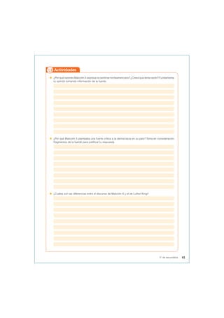  ¿Por qué razones Malcolm X expresa no sentirse norteamericano? ¿Crees que tenía razón? Fundamenta
tu opinión tomando información de la fuente.
 ¿Por qué Malcolm X planteaba una fuerte crítica a la democracia en su país? Toma en consideración
fragmentos de la fuente para justificar tu respuesta.
 ¿Cuáles son las diferencias entre el discurso de Malcolm X y el de Luther King?
Actividades
41
5° de secundaria
 