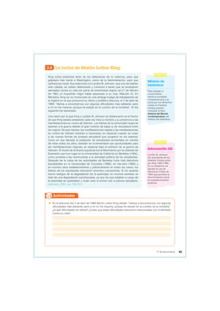 3.5 La lucha de Martin Luther King
King sufría presiones tanto de los defensores de la violencia, para que
golpeara más fuerte a Washington, como de la Administración, para que
calmara las cosas. Sus relaciones con Lyndon B. Johnson, que una vez habían
sido cálidas, se habían deteriorado y comenzó a temer que se produjeran
atentados contra su vida por parte de extremistas negros (el 21 de febrero
de 1965 un musulmán negro había asesinado a su rival, Malcolm X). En
Memphis, King se vio involucrado en una amarga huelga de trabajadores de
la higiene en la que pronunció su último y profético discurso, el 3 de abril de
1968: “Vamos a encontrarnos con algunas dificultades más adelante, pero
a mí no me importa, porque he estado en la cumbre de la montaña”. Al día
siguiente fue asesinado.
Una razón por la que King y Lyndon B. Johnson se distanciaron es el hecho
de que King estaba prestando cada vez más su nombre y su presencia a las
manifestaciones en contra de Vietnam. Los líderes de la comunidad negra se
oponían a la guerra debido al gran número de bajas (y de reclutados) entre
los negros. De esa manera, las manifestaciones negras y las manifestaciones
en contra de Vietnam tendrían a fusionarse, en especial cuando se unían
a las nuevas formas de protesta estudiantil que surgieron en los sesenta.
Como en esa década la población de estudiantes aumentaba en cientos
de miles todos los años, también se incrementaron las oportunidades para
las manifestaciones masivas, en especial bajo el estímulo de la guerra de
Vietnam. El triunfo de la Nueva Izquierda fue el Movimiento por la Libertad de
Expresión que tuvo lugar en la Universidad de California en Berkeley (1964),
como protesta a las restricciones a la actividad política de los estudiantes.
Después de la caída de las autoridades de Berkeley hubo más disturbios
estudiantiles en la Universidad de Columbia (1968), en Harvard (1969) y
en muchos otros establecimientos y prácticamente en todos los casos, los
líderes de los estudiantes obtuvieron enormes concesiones. Si los sesenta
fueron testigos de la degradación de la autoridad, en muchos sentidos se
trató de una degradación autoimpuesta, ya que los que estaban a cargo de
la autoridad se quebraban y huían ante el primer olor a pólvora estudiantil.
(Johnson, 2001, pp. 750-751).
 En el discurso del 3 de abril de 1968 Martin Luther King señaló: “Vamos a encontrarnos con algunas
dificultades más adelante, pero a mí no me importa, porque he estado en la cumbre de la montaña”.
¿A qué dificultades se refería? ¿Crees que estas dificultades estuvieron relacionadas con el atentado
contra su vida?
Actividades
Módulo de
biblioteca
Para ampliar tu
conocimiento
sobre la sociedad
norteamericana y la
lucha por los derechos
civiles en Estados
Unidos puedes
consultar el libro
Historia del Mundo
Contemporáneo del
módulo de biblioteca.
Información útil
Lyndon B. Johnson
fue presidente de los
Estados Unidos entre
los años 1963-1969.
En su Gobierno, se
aprobó la Ley de
Derechos Civiles de
1964 que prohibía la
discriminación racial
en establecimientos
públicos.
45
5° de secundaria
 