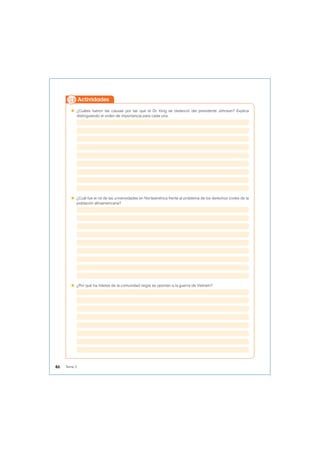  ¿Cuáles fueron las causas por las que el Dr. King se distanció del presidente Johnson? Explica
distinguiendo el orden de importancia para cada una.
 ¿Cuál fue el rol de las universidades en Norteamérica frente al problema de los derechos civiles de la
población afroamericana?
 ¿Por qué los líderes de la comunidad negra se oponían a la guerra de Vietnam?
Actividades
46 Tema 3
 