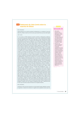 3.6 Testimonio de John Lewis sobre la
marcha de Selma
Amy Goodman:
Usted participó en la marcha de Selma a Montgomery. Le rompieron la cara por
estar ahí. ¿Puede contarnos cómo fue eso que sucedió hace ya casi medio siglo?
John Lewis:
El 7 de marzo de 1965 intentamos marchar de Selma a Montgomery, Alabama,
como forma de expresar dramáticamente, a todo el país, la demanda de la gente
de poder registrarse para votar. Pocos días antes, un joven afroamericano había
sido asesinado a tiros en un condado vecino llamado Perry, ubicado en la franja
denominada Cinturón Negro de Alabama, que es donde había nacido la señora
de Martin Luther King Jr., donde había nacido la señora de Ralph Abernathy,
donde había nacido la señora de Andrew Young. Y por lo que le sucedió a este
joven tomamos la decisión de marchar. En Selma, Alabama, en 1965, solo el 2,1%
de los negros en edad de votar estaban registrados para hacerlo. El único lugar
donde la gente podía intentar registrarse era los tribunales. Había que aprobar
lo que según ellos era un examen de alfabetización. Y se la pasaban diciéndole
a la gente que no había aprobado dicho examen de alfabetización. En una
ocasión, a un hombre se le pidió que contara el número de burbujas contenidas
en una barra de jabón. En otra ocasión, a un hombre se le pidió que contara el
número de caramelos en un frasco. Había abogados, médicos, maestros, amas
de casa y profesores universitarios afroamericanos que reprobaban este examen
de alfabetización. Teníamos que cambiar eso, de modo que intentamos hacer la
marcha. Llegando al final del puente vimos un mar azul; la policía del Estado de
Alabama. Y continuamos caminando. Cuando estuvimos lo suficientemente cerca
como para escucharlos, un hombre se identificó diciendo: “Soy el comandante
John Cloud, de la policía del Estado de Alabama. Esta marcha es ilegal. No se les
permitirá continuar. Tienen tres minutos para dispersarse y volver a su iglesia”. Y
uno de los jóvenes que caminaban conmigo encabezando la marcha, un hombre
llamado Hosea Williams, que formaba parte del equipo del Dr. Martin Luther
King Jr., dijo: “Comandante, denos un momento para arrodillarnos y orar”. Y el
comandante dijo: “Agentes, ¡avancen!”. Y vimos como los tipos se ponían sus
máscaras antigas. Se nos vinieron encima, golpeándonos con porras y látigos,
pisoteándonos con los caballos. Un policía me golpeó en la cabeza con la porra.
Sufrí una coma cerebral, ahí mismo en el puente. Dejé de sentir las piernas. Sentía
que iba a morir. Pensaba que estaba viendo la muerte llegar. Hasta ahora, tantos
años más tarde, no recuerdo cómo logré cruzar nuevamente el puente y llegar
hasta la iglesia. Pero pude volver a la iglesia, que estaba llena y había más de
2000 personas afuera tratando de entrar para protestar por lo que había ocurrido
en el puente. Y alguien me pidió que hablara, que dijera algo a la gente. Y me
levanté y dije algo así como: “No puedo entender que el presidente Johnson pueda
enviar tropas hasta Vietnam, pero no pueda enviar tropas a Selma, Alabama, para
proteger a la gente cuyo único deseo es registrarse para votar”. Después de eso,
lo único que recuerdo es estar internado en el hospital de Selma.
Amy Goodman:
Cuéntenos cómo fue ese momento en el que decidió seguir adelante, porque,
en general, el relato de la historia no registra esos pequeños actos que son,
Información útil
• John Lewis
participó en la
marcha de 1963 en
Washington y dirigió
la manifestación
conocida como
“Domingo Sangriento”
en la defensa de los
derechos civiles de
los afroamericanos.
Fue elegido para el
Congreso en 1986.
• Selma fue una
ciudad de Alabama.
Allí se organizaron
numerosas
manifestaciones para
establecer el derecho
a voto de los negros,
dichas movilizaciones
recibieron el apoyo
de Martin Luther
King. Luego de la
Tercera marcha con
King a la cabeza, el
presidente Lyndon B.
Johnson se pronunció
a favor de la Ley
del derecho a voto.
Dichas movilizaciones
también recibieron
el apoyo de Amelia
Boynton Robinson y
Malcolm X.
47
5° de secundaria
 