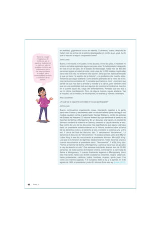 en realidad, gigantescos actos de valentía. Cuéntenos, bueno, después de
haber visto las armas de la policía desplegadas en contra suyo, ¿qué fue lo
que lo impulsó a seguir, congresista Lewis?
John Lewis:
Bueno, ni mi madre, ni mi padre, ni mis abuelos, ni mis tíos y tías, ni nadie en mi
entorno se había registrado alguna vez para votar. Yo había estado trabajando
en todo el sur del país. En el Estado de Mississippi, había más de 450.000
personas negras en edad de votar y solo unas de 16.000 estaban registradas
para votar. Ese día, no teníamos otra opción. Diría que nos había atravesado
lo que yo llamo “el espíritu de la historia” y no podíamos dar marcha atrás.
Teníamos que seguir adelante. Como árboles plantados en la rivera de un río,
nos mantuvimos anclados allí. Y pensaba que íbamos a morir. Lo primero que
pensé fue que nos iban a arrestar y mandar a la cárcel, pero también creía
que era una posibilidad real que algunos de nosotros termináramos muertos
en el puente aquel día, luego del enfrentamiento. Pensaba que esa iba a
ser mi última manifestación. Pero, de alguna manera, sigues adelante. Vas
al hospital, vas al médico, te recompones, te levantas y vuelves a intentarlo.
Amy Goodman:
¿Y cuál fue la siguiente actividad en la que participaste?
John Lewis:
Bueno, continuamos organizando cosas, intentando registrar a la gente
para votar. Fuimos y declaramos ante un tribunal federal para conseguir una
medida cautelar contra el gobernador George Wallace y contra los policías
del Estado de Alabama. El tribunal federal dijo que teníamos el derecho de
marchar de Selma a Montgomery. En un discurso a la nación, el presidente
Johnson condenó la violencia en Selma y presentó la Ley de derecho al voto.
Esa noche dio uno de los discursos más significativos que alguna vez haya
dado un presidente estadounidense en la historia moderna sobre el tema
de los derechos civiles y el derecho al voto. Condenó la violencia una y otra
vez. Y cerca del final del discurso, dijo: “Y venceremos. Venceremos”. Lo
llamamos el discurso de “Venceremos”. Yo estaba sentado junto al Dr. Martin
Luther King Jr. ese día, escuchando al presidente Johnson. Miré al Dr. King.
Los ojos se le llenaron de lágrimas. Estaba llorando. Todos lloramos un poco
cuando escuchamos al presidente decir: “Venceremos”. Y el Dr. King dijo:
“Vamos a marchar de Selma a Montgomery y vamos a hacer que se apruebe
la Ley de derecho al voto”. Dos semanas más tarde, éramos más de 10.000
personas, de todas partes de Estados Unidos, comenzando la caminata de
Selma a Montgomery. Y cuando finalmente llegamos a Montgomery, cinco
días más tarde, había casi 30.000 ciudadanos presentes, negros y blancos;
había protestantes, católicos, judíos, hombres, mujeres, gente joven. Fue
como una marcha sagrada. Y el Congreso trató la ley, y la aprobó. El 6 de
agosto de 1965, el presidente Lyndon B. Johnson firmó esta ley. (Lewis, 2012).
Recuerda recoger
fragmentos del
testimonio que te
ayuden a fundamentar
tu hipótesis sobre el
problema histórico que
seleccionaste, para
ello, toma en cuenta
tu análisis sobre:
intencionalidad, contexto
y pertinencia de la
fuente.
48 Tema 3
 