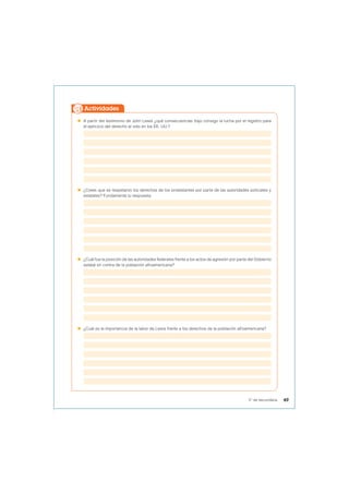  A partir del testimonio de John Lewis ¿qué consecuencias trajo consigo la lucha por el registro para
el ejercicio del derecho al voto en los EE. UU.?
 ¿Crees que se respetaron los derechos de los protestantes por parte de las autoridades policiales y
estatales? Fundamenta tu respuesta.
 ¿Cuál fue la posición de las autoridades federales frente a los actos de agresión por parte del Gobierno
estatal en contra de la población afroamericana?
 ¿Cuál es la importancia de la labor de Lewis frente a los derechos de la población afroamericana?
Actividades
49
5° de secundaria
 