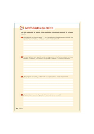 Actividades de cierre
Tras haber interpretado las distintas fuentes presentadas, utilízalas para responder las siguientes
preguntas:
1 Vuelve a revisar tu pregunta elegida y a partir del análisis de fuentes realizado responde ¿qué
aspectos has encontrado que contribuyan a fundamentar tu hipótesis?
2 Revisa tu hipótesis inicial. ¿La información que te proporcionan las fuentes contrasta con lo que
pensabas al comienzo? ¿Qué fuentes te han ayudado a confirmar o a cuestionar tu hipótesis?
3 ¿Qué preguntas te surgen? ¿La información con la que cuentas te permite responderlas?
4 ¿A qué conclusiones puedes llegar sobre la base de las fuentes revisadas?
52 Tema 3
 