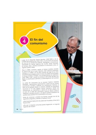 TEMA
Luego de la Segunda Guerra Mundial (1939-1945) y en el
contexto de la Guerra Fría (1945-1991), el comunismo se convirtió
en una de las tendencias políticas, ideológicas y económicas
dominantes en ciertas regiones del mundo. Varias naciones
en Europa, Asia y América asumieron el comunismo como un
régimen político viable.
Para la URSS, mantener vigente el bloque soviético durante
la Guerra Fría fue un gran esfuerzo. Este esfuerzo finalmente
doblegó a la URSS y en los años ochenta del siglo XX la crisis
económica ya se dejaba sentir en todos los países que formaban
el bloque soviético europeo. Los acontecimientos se definieron
entre 1989 y 1991, cuando se produjo el derrumbe del Muro de
Berlín, la reunificación alemana y la desintegración de la propia
URSS.
La caída del comunismo es un proceso histórico bastante
estudiado, generándose explicaciones a partir de sus causas
económicas, sociales y políticas. Su comprensión histórica, si
bien se ha realizado desde lo colectivo, también es importante
reconocer el rol que jugaron ciertos individuos, desde sus
motivaciones, su cosmovisión y época en la que vivieron. En
el caso de la caída del comunismo, diversos líderes políticos,
religiosos y sociales actuaron y de alguna manera moldearon los
sucesos que pusieron fin al comunismo en Europa.
Antes de comenzar a analizar las fuentes, escoge una de las
siguientes preguntas y plantea tu hipótesis inicial:
¿Qué tensiones había entre las potencias mundiales a fines de la
Guerra Fría?
¿Por qué el régimen comunista perdió hegemonía en algunas
regiones del mundo?
El fin del
comunismo
4
54 Tema 4
 