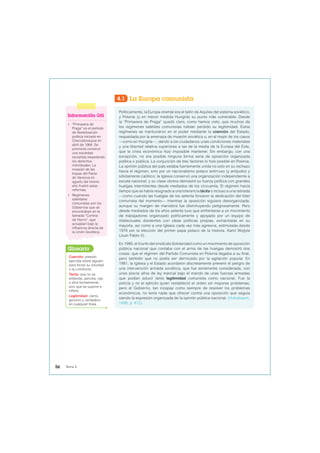 4.1 La Europa comunista
Políticamente, la Europa oriental era el talón de Aquiles del sistema soviético,
y Polonia (y en menor medida Hungría) su punto más vulnerable. Desde
la “Primavera de Praga” quedó claro, como hemos visto, que muchos de
los regímenes satélites comunistas habían perdido su legitimidad. Estos
regímenes se mantuvieron en el poder mediante la coerción del Estado,
respaldada por la amenaza de invasión soviética o, en el mejor de los casos
—como en Hungría—, dando a los ciudadanos unas condiciones materiales
y una libertad relativa superiores a las de la media de la Europa del Este,
que la crisis económica hizo imposible mantener. Sin embargo, con una
excepción, no era posible ninguna forma seria de oposición organizada
política o pública. La conjunción de tres factores lo hizo posible en Polonia.
La opinión pública del país estaba fuertemente unida no solo en su rechazo
hacia el régimen, sino por un nacionalismo polaco antirruso (y antijudío) y
sólidamente católico; la Iglesia conservó una organización independiente a
escala nacional; y su clase obrera demostró su fuerza política con grandes
huelgas intermitentes desde mediados de los cincuenta. El régimen hacía
tiempo que se había resignado a una tolerancia tácita o incluso a una retirada
—como cuando las huelgas de los setenta forzaron la abdicación del líder
comunista del momento— mientras la oposición siguiera desorganizada,
aunque su margen de maniobra fue disminuyendo peligrosamente. Pero
desde mediados de los años setenta tuvo que enfrentarse a un movimiento
de trabajadores organizado políticamente y apoyado por un equipo de
intelectuales disidentes con ideas políticas propias, exmarxistas en su
mayoría, así como a una Iglesia cada vez más agresiva, estimulada desde
1978 por la elección del primer papa polaco de la historia, Karol Wojtyla
(Juan Pablo II).
En 1980, el triunfo del sindicato Solidaridad como un movimiento de oposición
pública nacional que contaba con el arma de las huelgas demostró dos
cosas: que el régimen del Partido Comunista en Polonia llegaba a su final,
pero también que no podía ser derrocado por la agitación popular. En
1981, la Iglesia y el Estado acordaron discretamente prevenir el peligro de
una intervención armada soviética, que fue seriamente considerada, con
unos pocos años de ley marcial bajo el mando de unas fuerzas armadas
que podían aducir tanto legitimidad comunista como nacional. Fue la
policía y no el ejército quien restableció el orden sin mayores problemas,
pero el Gobierno, tan incapaz como siempre de resolver los problemas
económicos, no tenía nada que ofrecer contra una oposición que seguía
siendo la expresión organizada de la opinión pública nacional. (Hobsbawm,
1998, p. 472).
Información útil
• “Primavera de
Praga” es el período
de flexibilización
política iniciado en
Checoslovaquia en
abril de 1968. Se
promovía construir
una sociedad
socialista respetando
los derechos
individuales. La
invasión de las
tropas del Pacto
de Varsovia en
agosto del mismo
año frustró estas
reformas.
• Regímenes
satelitales
comunistas son los
Gobiernos que se
encontraban en la
llamada “Cortina
de Hierro”, que
actuaban bajo la
influencia directa de
la Unión Soviética.
Coerción: presión
ejercida sobre alguien
para forzar su voluntad
o su conducta.
Tácita: que no se
entiende, percibe, oye
o dice formalmente,
sino que se supone e
infiere.
Legitimidad: cierto,
genuino y verdadero
en cualquier línea.
Glosario
56 Tema 4
 
