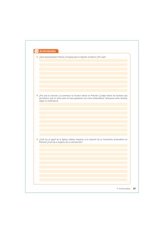  ¿Qué representaban Polonia y Hungría para el régimen soviético? ¿Por qué?
 ¿Por qué la coerción y la amenaza no hicieron efecto en Polonia? ¿Cuáles fueron los factores que
permitieron que en dicho país se fuera gestando una lucha antisoviética? Jerarquiza estos factores
según su importancia.
 ¿Cuál fue el papel de la Iglesia católica respecto a la creación de un movimiento antisoviético en
Polonia? ¿Cuál fue el impacto de su intervención?
Actividades
57
5° de secundaria
 