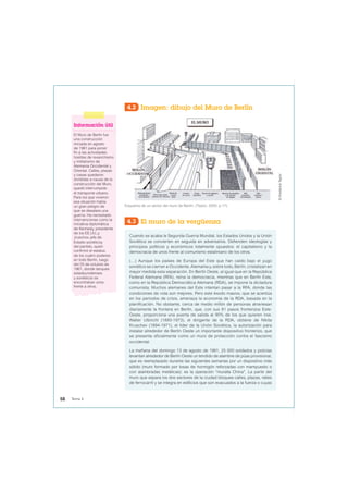 Esquema de un sector del muro de Berlín. (Taylor, 2009, p.17).
©
Frederick
Taylor
4.2 Imagen: dibujo del Muro de Berlín
4.3 El muro de la vergüenza
Cuando se acaba la Segunda Guerra Mundial, los Estados Unidos y la Unión
Soviética se convierten en seguida en adversarios. Defienden ideologías y
principios políticos y económicos totalmente opuestos: el capitalismo y la
democracia de unos frente al comunismo estaliniano de los otros.
(…) Aunque los países de Europa del Este que han caído bajo el yugo
soviético se cierran a Occidente, Alemania y, sobre todo, Berlín, cristalizan en
mayor medida esta separación. En Berlín Oeste, al igual que en la República
Federal Alemana (RFA), reina la democracia, mientras que en Berlín Este,
como en la República Democrática Alemana (RDA), se impone la dictadura
comunista. Muchos alemanes del Este intentan pasar a la RFA, donde las
condiciones de vida son mejores. Pero este éxodo masivo, que se acentúa
en los periodos de crisis, amenaza la economía de la RDA, basada en la
planificación. No obstante, cerca de medio millón de personas atraviesan
diariamente la frontera en Berlín, que, con sus 81 pasos fronterizos Este-
Oeste, proporciona una puerta de salida al 90% de los que quieren irse.
Walter Ulbricht (1893-1973), el dirigente de la RDA, obtiene de Nikita
Kruschev (1894-1971), el líder de la Unión Soviética, la autorización para
instalar alrededor de Berlín Oeste un importante dispositivo fronterizo, que
se presenta oficialmente como un muro de protección contra el fascismo
occidental.
La mañana del domingo 13 de agosto de 1961, 25 000 soldados y policías
levantan alrededor de Berlín Oeste un tendido de alambre de púas provisional,
que es reemplazado durante las siguientes semanas por un dispositivo más
sólido (muro formado por losas de hormigón reforzadas con mampuesto o
con alambradas metálicas): es la operación “muralla China”. La parte del
muro que separa los dos sectores de la ciudad bloquea calles, plazas, raíles
de ferrocarril y se integra en edificios que son evacuados a la fuerza o cuyas
Información útil
El Muro de Berlín fue
una construcción
iniciada en agosto
de 1961 para poner
fin a las actividades
hostiles de revanchismo
y militarismo de
Alemania Occidental y
Oriental. Calles, plazas
y casas quedaron
divididas a causa de la
construcción del Muro,
quedó interrumpido
el transporte urbano.
Para los que vivieron
esa situación había
un gran peligro de
que se desatara una
guerra. Ha necesitado
intervenciones como la
iniciativa diplomática
de Kennedy, presidente
de los EE.UU.,y
Jruschov, jefe de
Estado soviéticoy
del partido, quien
confirmó el estatus
de los cuatro poderes
en todo Berlín, luego
del 25 de octubre de
1961, donde tanques
estadounidenses
y soviéticos se
encontraban unos
frente a otros.
58 Tema 4
 