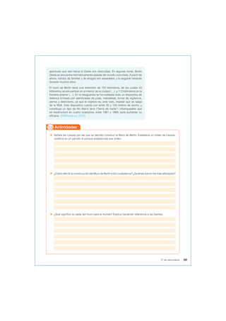 aperturas que dan hacia el Oeste son obstruidas. En algunas horas, Berlín
Oeste se encuentra herméticamente aislada del mundo comunista. A partir de
ahora, cientos de familias y de amigos son separados, y lo seguirán estando
durante muchos años.
El muro de Berlín tiene una extensión de 155 kilómetros, de los cuales 43
kilómetros se encuentran en el interior de la ciudad (…), y 112 kilómetros en la
frontera exterior (…). En la retaguardia se ha instalado todo un dispositivo de
defensa formado por alambradas de púas, metralletas, torres de vigilancia,
perros y detectores, ya que el objetivo es, ante todo, impedir que se salga
de la RDA. Este dispositivo cuenta con entre 30 y 100 metros de ancho, y
constituye un tipo de No Man’s land (“tierra de nadie”) infranqueable que
se reestructuró en cuatro ocasiones, entre 1961 y 1989, para aumentar su
eficacia. (50Minutos.es, 2016).
 Señala las causas por las que se decidió construir el Muro de Berlín. Establece un orden de causas.
Justifica en un párrafo el porqué estableciste ese orden.
 ¿Cómo afectó la construcción del Muro de Berlín a los ciudadanos? ¿Quiénes fueron los más afectados?
 ¿Qué significó la caída del muro para el mundo? Explica haciendo referencia a las fuentes.
Actividades
59
5° de secundaria
 