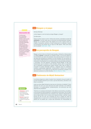 4.4 Reagan y el papa
4.5 La percepción de Reagan
Semana (Revista):
¿Cómo llegaron a ser tan buenos amigos Reagan y el papa?
Carl Bernstein:
Tenían muchas cosas en común. Ambos eran actores y entendían el poder del
simbolismo. Los dos creían que el comunismo era espiritualmente malvado.
Reagan es un hombre mucho más religioso de lo que la gente común se
imagina. Compartían, asimismo, el haber sobrevivido a un atentado. Cuando
se encontraron por primera vez en mayo de 1982 dijeron: “Mire cómo Dios
nos ha salvado”. (Bernstein, 1996).
Reagan ya tiene la foto en el Kremlin que buscaba y Gorbachov institucionaliza
un diálogo racional y predecible con Estados Unidos, a la vez que obtiene el
reconocimiento por parte del presidente más anticomunista de la historia de
que algo está cambiando de verdad en la Unión Soviética. Por vez primera, en
suelo soviético, Mijaíl Gorbachov se expuso ayer en directo ante las cámaras de
la televisión al bombardeo de una ansiosa audiencia de periodistas extranjeros
y nacionales. Una hora después, comparecía Ronald Reagan. El líder más
revolucionario que ha tenido la Unión Soviética desde Lenin ha soportado
que el presidente norteamericano pidiera durante cuatro días en Moscú la
concesión de plenas libertades políticas y religiosas para los ciudadanos
soviéticos, garantizadas legalmente, condicionando el avance en el control
de armamentos y en la mejora de las relaciones económicas al respeto a los
derechos humanos en la Unión Soviética. (Bonet y Basterra, 1988).
Información útil
Carl Bernstein
es un periodista
norteamericano
famoso a nivel mundial
por ser coautor del
descubrimiento del
escándalo Watergate
que motivó la
posterior renuncia
del presidente Nixon
en 1974. Bernstein,
posteriormente ha
tenido la oportunidad
de conocer y entrevistar
a diversos personajes
de la política
norteamericana y
mundial.
4.6 Testimonio de Mijaíl Gorbachov
La primera pregunta es sobre el poder. Da la impresión de que el poder en
la Unión Soviética pende hoy en el aire y que las decisiones y decretos no se
llevan a la práctica.
¿Qué va a hacer Mijaíl Gorbachov para que se conviertan en realidad? ¿Tiene
intención de crear una nueva estructura de poder parecida a los prefectos
franceses o los gobernadores norteamericanos, una estructura que solo
dependa del presidente?
“Estamos en una época de transición. Esto afecta a la economía, a la política,
a los procesos de democratización y transparencia informativa. Pero al haber
comenzado el desplazamiento de un Estado al otro, debemos desprendernos
de las viejas formas, o por lo menos de la mayoría de ellas, y asimilar nuevas
formas de vida. Por eso, da la impresión de que un estado de cosas ha
desaparecido y el nuevo aún no se ha formado; da la impresión de que uno
pierde pie. Es posible que a veces este sentimiento de intranquilidad se
Simbolismo: sistema
de símbolos con
que se representan
creencias, conceptos
o sucesos.
Racional: argumento
o demostración que
se aduce en apoyo de
algo.
Glosario
60 Tema 4
 