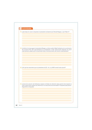  ¿Qué ideas en común compartían el presidente norteamericano Ronald Reagan y Juan Pablo II?
 ¿Cuál fue el rol que jugaron el presidente Reagan y el líder soviético Mijaíl Gorbachov en la culminación
de la Guerra Fría? ¿Por qué Gorbachov es considerado un líder revolucionario después de Lenin?
¿Qué decisión adoptó que le ha permitido tener el reconocimiento del mundo contemporáneo?
 ¿Por qué era importante que los presidentes de EE. UU. y la URSS tuvieran esta reunión?
 ¿Cuál era la posición de Gorbachov respecto al Estado de derecho? ¿Qué opinión tenía respecto a
usar la fuerza para instaurar las reformas en la nueva estructura del Estado? Compartes esta postura.
Argumenta tu respuesta.
Actividades
62 Tema 4
 