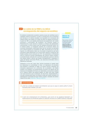 4.7 La caída de la URSS y la difícil
recomposición del espacio ex-soviético
El problema fundamental se planteó cuando se puso de manifiesto que la
verdadera reforma económica, es decir, la introducción de los elementos
del mercado en el sistema socialista, era imposible sin la renovación del
sistema político que estaba en la base de todos los dogmas económicos.
A partir de 1987, ya se hablaba abiertamente del agotamiento del modelo
económico y socio-político del socialismo. Fue entonces cuando la
Perestroika dio un paso decisivo al adoptar un enfoque más globalizador,
reconociendo el vínculo directo que las medidas económicas tenían con
el sistema político. La aceptación explícita de la transición desde una
economía centralizada y planificada hacia otra de mercado fue aprobada
por el Soviet Supremo en noviembre de 1990; conscientes de lo que ello
suponía, los reformadores dieron por terminada la experiencia que tanto
entusiasmo había despertado en el mundo entero desde la constitución del
Estado soviético tras la revolución de 1917. Sin pretenderlo, la Perestroika
puso en marcha el proceso desintegrador del inmenso Imperio soviético.
La transformación profunda de la economía planificada suponía la reforma
del sistema político; reforma que llevaba inevitablemente a replantear el
papel del Partido Comunista (PCUS) y las relaciones territoriales entre la
Repúblicas Federadas.
Gorbachov, en tan solo cuatro años, terminó asumiendo la ingente tarea
de reestructurar en profundidad la Unión: sin abandonar los principios
del socialismo e intentando no llegar a la ruptura nacional, pretendía una
renovación espectacular de la economía, de la sociedad y del Estado
soviético. Sin embargo, los acontecimientos ocurrieron tan deprisa que las
fuerzas por él desatadas terminaron por desbordarle, provocando la quiebra
de un régimen político que parecía estable, sin haber sido antes creada
una nueva estructura que lo sustituyera. De esta forma, inesperadamente y
con gran sorpresa para todos, se produjo la caída del modelo socialista y la
desintegración precipitada del gran Imperio soviético, heredado del anterior
imperio de los zares. (Sánchez, 1996, pp. 286-287).
Módulo de
biblioteca
Para conocer cómo fue
el declive del mundo
comunista puedes
consultar el libro
Historia del Mundo
Contemporáneo del
módulo de biblioteca.
 ¿Cuál fue la medida del Gobierno de Gorbachov que puso en jaque al sistema político? ¿Fueron
necesarias estas medidas? ¿Por qué?
 A partir de la implementación de la Perestroika, ¿qué ocurrió con las repúblicas federadas? ¿La
implementación de la Perestroika significó la caída del comunismo en la URSS? Sustenta tu respuesta.
Actividades
63
5° de secundaria
 
