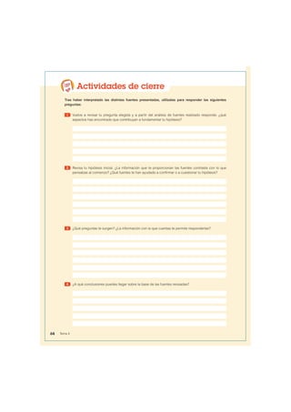 Actividades de cierre
Tras haber interpretado las distintas fuentes presentadas, utilízalas para responder las siguientes
preguntas:
1 Vuelve a revisar tu pregunta elegida y a partir del análisis de fuentes realizado responde, ¿qué
aspectos has encontrado que contribuyan a fundamentar tu hipótesis?
2 Revisa tu hipótesis inicial. ¿La información que te proporcionan las fuentes contrasta con lo que
pensabas al comienzo? ¿Qué fuentes te han ayudado a confirmar o a cuestionar tu hipótesis?
3 ¿Qué preguntas te surgen? ¿La información con la que cuentas te permite responderlas?
4 ¿A qué conclusiones puedes llegar sobre la base de las fuentes revisadas?
64 Tema 4
 