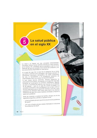 TEMA
La salud y la higiene son dos conceptos estrechamente
vinculados. Ambos cobran sentidos precisos en cada momento
de la historia. Así, considerar qué es saludable y qué no lo es
depende del tipo de sociedad, de la fuerza de la tradición y de
los conocimientos disponibles en cada época.
A lo largo del siglo XX, la salud de la población fue un tema
que llamó la atención de la sociedad y del Estado peruano. El
permanente crecimiento demográfico, las malas condiciones
de vida, el hacinamiento y la consiguiente presencia de
enfermedades fueron las causas de esta preocupación
Si bien desde épocas anteriores, diversos Gobiernos se
preocuparon por la salud – por ejemplo, en el siglo XIX, bajo esas
iniciativas se construyeron los primeros cementerios, dejando
de lado la costumbre de enterrar a los muertos en el subsuelo
de las iglesias –, sería en el siglo XX cuando el Estado y la
sociedad comenzaron a ver a la población, por un lado, como un
recurso importante para el desarrollo nacional y, por otro, como
poseedora de derechos. Esta nueva visión llevó a los diversos
Gobiernos del siglo XX a tomar medidas orientadas a mejorar la
salud de la población.
Antes de comenzar a analizar las fuentes, escoge una de las
siguientes preguntas y plantea tu hipótesis inicial:
- ¿Cómo el Estado peruano asumió la solución de los problemas
de salud?
- ¿Por qué el Estado peruano estaba interesado en solucionar
los problemas de salud?
La salud pública
en el siglo XX
5
66 Tema 5
 
