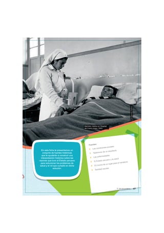 Atención médica en Hospital
del Cusco (mayo 1950)
©
Dominio
Publico
En esta ficha te presentamos un
conjunto de fuentes históricas
que te ayudarán a construir una
interpretación histórica sobre las
razones que tuvo el Estado peruano
para solucionar los problemas de
salud y el rol que cumplió en dicha
solución.
Fuentes:
Las condiciones sociales
Testimonio de un arquitecto
Las enfermedades
El Estado peruano y la salud
En busca de un lugar para el sanatorio
Sanidad escolar
67
5° de secundaria
 