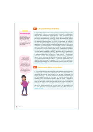 5.1 Las condiciones sociales
5.2 Testimonio de un arquitecto
La migración de zonas rurales a zonas urbanas se aceleró en el Perú a partir
de la década de 1930, como consecuencia de un proceso de industrialización
desigual, pero generalizado en toda América Latina, que convirtió a las
ciudades en nuevos focos de empleo y de oportunidades de educación para
los hijos de familias pobres, además de brindar la esperanza de mejorar
las condiciones de vivienda y salud. Sin embargo, los nuevos migrantes
que llegaron a Lima encontraron en muchos casos escasez de viviendas,
así como altos precios de las mismas y, en general, condiciones precarias
para sobrevivir. Incluso para los residentes de la capital, las condiciones de
vivienda, la seguridad ciudadana y los servicios de baja policía se hallaban
sumamente deteriorados, debiendo las personas de menos recursos tener
que soportar la acumulación endémica de basura, la delincuencia y servicios
municipales pobres en agua, desagüe y electricidad. La decisión de dónde
ubicarse, para los migrantes, no era fácil. Se necesitó de mucho liderazgo y
planeamiento para encontrar espacios libres, negociar con los dueños antes
o después de asentarse en sus terrenos y luego organizar a la comunidad
para exigir servicios municipales básicos como desagüe y electricidad.
Aunque con el transcurso de los años los migrantes rurales ciertamente
lograron mejorar sus condiciones de vida y vivienda, en la década de 1960,
las así llamadas “barriadas” eran, para los visitantes extranjeros, espacios de
caos y miseria, agravados por el alto número de hijos que tenían las mujeres.
(Necochea, 2009, p. 266).
[…] la inmensa mayoría de defunciones por enfermedades infectocontagiosas
se deben a la tuberculosis, la enfermedad de la vivienda insalubre. Las
deficiencias alimenticias, que comparten con la casa antihigiénica este
trágico balance, [...], se derivan también en parte del incumplimiento de
ciertos principios básicos del urbanismo, en virtud de los cuales debe
asignarse a cada aglomeración urbana un área de granjas y terrenos de
sembrío de panllevar relacionada al número de habitantes, sin perjuicio de
tomar en cuenta otros factores agrícolas en el caso de grandes ciudades que
se abastecen en diversas fuentes de producción nacionales y extranjeras.
Agravan el problema sanitario el primitivo sistema de alcantarillado de
la capital, que arroja aguas negras sobre terrenos de cultivo y hortalizas.
(Belaunde, 1943).
Información útil
Barriadas era el
nombre despectivo de
los barrios ubicados
principalmente en la
periferia de una ciudad
y que estaban formados
por construcciones de
baja calidad.
No olvides recoger
lo que plantea el
autor en la fuente
5.1 para utilizarlo en
algún momento en la
fundamentación de tus
ideas sobre una de las
preguntas seleccionadas.
Asimismo, extrae
algunos fragmentos
del testimonio de un
arquitecto de la fuente
5.2.
68 Tema 5
 