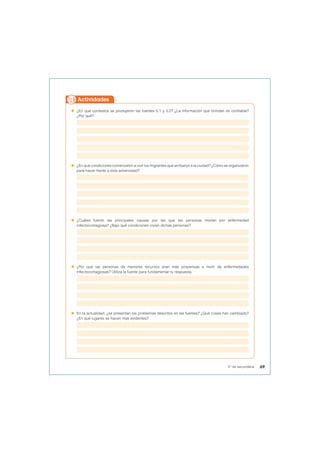  ¿En qué contextos se produjeron las fuentes 5.1 y 5.2? ¿La información que brindan es confiable?
¿Por qué?
 ¿En qué condiciones comenzaron a vivir los migrantes que arribaron a la ciudad? ¿Cómo se organizaron
para hacer frente a esta adversidad?
 ¿Cuáles fueron las principales causas por las que las personas morían por enfermedad
infectocontagiosa? ¿Bajo qué condiciones vivían dichas personas?
 ¿Por qué las personas de menores recursos eran más propensas a morir de enfermedades
infectocontagiosas? Utiliza la fuente para fundamentar tu respuesta.
 En la actualidad, ¿se presentan los problemas descritos en las fuentes? ¿Qué cosas han cambiado?
¿En qué lugares se hacen más evidentes?
Actividades
69
5° de secundaria
 