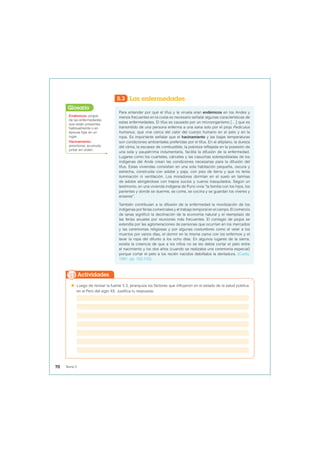 5.3 Las enfermedades
Para entender por qué el tifus y la viruela eran endémicos en los Andes y
menos frecuentes en la costa es necesario señalar algunas características de
estas enfermedades. El tifus es causado por un microorganismo […] que es
transmitido de una persona enferma a una sana solo por el piojo Pediculus
humanus, que vive cerca del calor del cuerpo humano en el pelo y en la
ropa. Es importante señalar que el hacinamiento y las bajas temperaturas
son condiciones ambientales preferidas por el tifus. En el altiplano, la dureza
del clima, la escasez de combustible, la pobreza reflejada en la posesión de
una sola y paupérrima indumentaria, facilita la difusión de la enfermedad.
Lugares como los cuarteles, cárceles y las casuchas sobrepobladas de los
indígenas del Ande crean las condiciones necesarias para la difusión del
tifus. Estas viviendas consistían en una sola habitación pequeña, oscura y
estrecha, construida con adobe y paja, con piso de tierra y que no tenía
iluminación ni ventilación. Los moradores dormían en el suelo en tarimas
de adobe abrigándose con trapos sucios y cueros trasquilados. Según un
testimonio, en una vivienda indígena de Puno vivía “la familia con los hijos, los
parientes y donde se duerme, se come, se cocina y se guardan los víveres y
enseres”.
También contribuían a la difusión de la enfermedad la movilización de los
indígenas por ferias comerciales y el trabajo temporal en el campo. El comercio
de lanas significó la declinación de la economía natural y el reemplazo de
las ferias anuales por reuniones más frecuentes. El contagio de piojos se
extendía por las aglomeraciones de personas que ocurrían en los mercados
y las ceremonias religiosas y por algunas costumbres como el velar a los
muertos por varios días, el dormir en la misma cama con los enfermos y el
lavar la ropa del difunto a los ocho días. En algunos lugares de la sierra,
existía la creencia de que a los niños no se les debía cortar el pelo entre
el nacimiento y los dos años (cuando se realizaba una ceremonia especial)
porque cortar el pelo a los recién nacidos debilitaba la dentadura. (Cueto,
1997, pp. 102-103).
Endémicos: propio
de las enfermedades
que están presentes
habitualmente o en
épocas fijas en un
lugar.
Hacinamiento:
amontonar, acumular,
juntar sin orden.
Glosario
 Luego de revisar la fuente 5.3, jerarquiza los factores que influyeron en el estado de la salud pública
en el Perú del siglo XX. Justifica tu respuesta.
Actividades
70 Tema 5
 