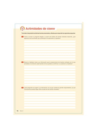 Actividades de cierre
Trashaberinterpretadolasdistintasfuentespresentadas,utilízalaspararesponderlassiguientespreguntas:
1 Vuelve a revisar tu pregunta elegida y a partir del análisis de fuentes realizado responde, ¿qué
aspectos has encontrado que contribuyan a fundamentar tu hipótesis?
2 Revisa tu hipótesis inicial. ¿La información que te proporcionan las fuentes contrasta con lo que
pensabas al comienzo? ¿Qué fuentes te han ayudado a confirmar o a cuestionar tu hipótesis?
3 ¿Qué preguntas te surgen? ¿La información con la que cuentas te permite responderlas? ¿A qué
conclusiones puedes llegar sobre la base de las fuentes revisadas?
74 Tema 5
 