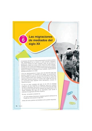 TEMA
A mediados del siglo XX, el Perú experimentó uno de los cambios
más significativos de su historia: el gran proceso migratorio
poblacional. Desde los años cuarenta, miles de personas se
desplazaron desde las zonas rurales hacia las zonas urbanas.
Atraídas por las nuevas actividades económicas de las ciudades
ylaperspectivadealcanzarunmejorniveldevida,familiasenteras
dejaron el campo y se dirigieron a las ciudades, especialmente
aquellas ubicadas en la costa.
Lima fue definitivamente el mayor polo de atracción para ese
proceso migratorio. La condición de capital, la concentración
de la industria, el comercio, los servicios educativos, entre otros
factores determinaron esa condición. Es así que la capital del
país sufrió muchos cambios. El cambio más visible de Lima fue
su crecimiento tanto espacial como demográfico, aunque no
fueron los únicos.
Si bien en otras ciudades del país no se vivió un proceso
migratorio de esa magnitud, la migración hacia las ciudades
ha sido un fenómeno recurrente en la historia peruana del siglo
XX. Comprender algunos de los cambios que experimentó Lima
desde mediados del siglo XX es importante, pues ayuda a
entender el surgimiento del Perú moderno.
Por ello, la cuestión a resolver es:
- ¿En qué medida el fenómeno migratorio generó cambios en la
ciudad de Lima durante el siglo XX?
Antes de iniciar, plantea una hipótesis como posible respuesta.
Las migraciones
de mediados del
siglo XX
6
76 Tema 6
 