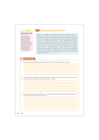6.1 Las migraciones en el Perú
Migrar a las ciudades en la mayoría de los países latinoamericanos fue
únicamente una meta y solo para el Perú tuvo connotaciones mucho más
trascendentes, porque no fue solamente un fenómeno de trasvase poblacional
de la provincia serrana y amazónica a las ciudades de la región moderna de
la costa sino un desborde del Otro Perú, un gran conglomerado pluricultural,
provinciano, multiétnico, mayoritario y discriminado que como una revolución
cultural trastocaba las pautas institucionales y organizativas de un Estado
precario en crisis permanente. La provincia, el Otro Perú, al hacerse presente
de esta manera en las ciudades alteró y cambió los patrones culturales y
sociales que encauzaban a la reducida sociedad nacional transformándola
y dando origen a cambios estructurales que, cuestionando la autoridad del
Estado y el orden imperante, derrumbó el rostro tradicional y criollo del mundo
urbano del Perú Oficial. (Matos, 2010, p. 17).
 ¿Cuál es la intencionalidad del autor? ¿Es fiable la fuente 6.1? Fundamenta tu respuesta.
 De acuerdo con la fuente, ¿se puede afirmar que la migración de la población de la selva y la sierra
alteró los patrones sociales y culturales del país? ¿Por qué?
 ¿En qué medida la migración impactó a la sociedad criolla? ¿Consideras que esta migración aportó a
la cultura tradicional? Sustenta tu respuesta.
Actividades
Información útil
El autor de esta
fuente, José Matos
Mar (antropólogo)
dedicó sus estudios
a la aparición de
asentamientos humanos
en Lima provenientes
de la migración interna,
los cuales publicó
en su máxima obra
“Desborde popular y
crisis del Estado”.
78 Tema 6
 