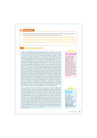  ¿Qué cambios estructurales se dieron con la migración en el Perú? ¿Cómo se dan estos procesos en
la actualidad? Argumenta tu respuesta haciendo referencia a alguna fuente.
Actividades
6.2 Una nueva literatura
Tanto en la geografía de El mundo es ancho y ajeno como en la de Yawar
Fiesta Lima ocupa un lugar importante. El reparto de ambas novelas incluye
a un nuevo tipo humano: el indio o mestizo que migra a la capital y en ella
aprende no solo a leer y escribir, sino a cuestionar el orden oligárquico. En la
crítica y los manuales literarios, era de rigor el orden oligárquico. En la crítica
y los manuales literarios, era de rigor afirmar la oposición rígida entre una
literaria de ambiente rural y otra de escenario urbano. Esa visión me parecía
anticuada y superficial, aparte de que daba pie a una falsa ecuación: la
narrativa que situaba sus historias en Lima era, por virtud de esa elección,
más “moderna”, y más “actual” que aquella cuya acción ocurría en el medio
andino. […] Sin duda, uno de los procesos modernizadores más importantes
es la urbanización, pero ese fenómeno […] afecta tanto a los medios rurales
como a los citadinos. La aparición en el Perú de una narrativa que le daba
representación literaria al campesinado indígena y las distintas capas (o tipos)
de la región andina permitió, paradójicamente, ilustrar cómo el campo no era
el reducto de una tradición estática mientras que, contraste, la ciudad habría
sido el teatro donde se representaba el drama de la modernidad. Alegría y
Arguedas, a pesar de las muy significativas diferencias entre ellos, ponen en
escena historias en las cuales las relaciones entre el medio rural andino y
la urbe centralista son intensamente dinámicas y complejas […] encuentra
su imagen exacta en la carretera, que tanta importancia tiene en el mundo
representado de Yawar Fiesta y que permite la travesía a Lima y el retorno a
Rumi de Benito Castro, el último presidente de la comunidad de Rumi.
Sin el cambio del color y el rostro de Lima, que puso en crisis la imagen de
la ciudad criolla y modernizada desde arriba, sería imposible entender el
deseo de representación de la urbe en la novela por parte de los cuentistas
y novelistas aparecidos en las décadas de 1950 y 1960. Ya me he referido
a ellos antes, pero creo que vale la pena notar que la migración serrana a
la ciudad costeña no tiene su expresión literaria más radical, experimental
e intensa en una novela ambientada en Lima, sino en El zorro de arriba y el
zorro de abajo, la obra última y póstuma de Arguedas. A ella hay que añadir
uno de los poemas más importantes de la literatura peruana del siglo XX:
A nuestro padre creador Túpac Amaru, texto en quechua y castellano que
imagina la llegada del hombre y la mujer de la sierra a la capital no como la
conquista bárbara de un reducto de civilización y refinamiento, sino como un
proceso mecánico que fortalece la esperanza en una modernidad alternativa
y sin exclusiones. (Elmore, 2015, pp. 30-31).
Información útil
Ciro Alegría (1909-
1967) y José María
Arguedas (1911-
1969) son los dos
escritores clásicos
del indigenismo. Las
dos novelas escritas
por ellos, El mundo es
ancho y ajeno y Yawar
fiesta, respectivamente,
ambas de 1941, se
refieren a la comunidad
campesina como una
institución que ocupa
un nivel fundamental de
la sociedad.
Módulo de
biblioteca
Para ampliar
información acerca
de la explosión
demográfica y la
migración a la ciudad
puedes consultar el
capítulo 8 del libro
Historia del Perú
Contemporáneo del
módulo de biblioteca.
79
5° de secundaria
 