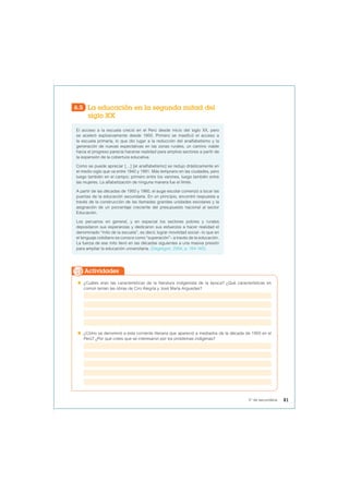 6.5 La educación en la segunda mitad del
siglo XX
El acceso a la escuela creció en el Perú desde inicio del siglo XX, pero
se aceleró explosivamente desde 1950. Primero se masificó el acceso a
la escuela primaria, lo que dio lugar a la reducción del analfabetismo y la
generación de nuevas expectativas en las zonas rurales, un camino viable
hacia el progreso parecía hacerse realidad para amplios sectores a partir de
la expansión de la cobertura educativa.
Como se puede apreciar […] [el analfabetismo] se redujo drásticamente en
el medio siglo que va entre 1940 y 1991. Más temprano en las ciudades, pero
luego también en el campo; primero entre los varones, luego también entre
las mujeres. La alfabetización de ninguna manera fue el límite.
A partir de las décadas de 1950 y 1960, el auge escolar comenzó a tocar las
puertas de la educación secundaria. En un principio, encontró respuesta a
través de la construcción de las llamadas grandes unidades escolares y la
asignación de un porcentaje creciente del presupuesto nacional al sector
Educación.
Los peruanos en general, y en especial los sectores pobres y rurales
depositaron sus esperanzas y dedicaron sus esfuerzos a hacer realidad el
denominado “mito de la escuela”, es decir, lograr movilidad social –lo que en
el lenguaje cotidiano se conoce como “superación”– a través de la educación.
La fuerza de ese mito llevó en las décadas siguientes a una masiva presión
para ampliar la educación universitaria. (Degregori, 2004, p. 164-165).
 ¿Cuáles eran las características de la literatura indigenista de la época? ¿Qué características en
común tenían las obras de Ciro Alegría y José María Arguedas?
 ¿Cómo se denominó a esta corriente literaria que apareció a mediados de la década de 1950 en el
Perú? ¿Por qué crees que se interesaron por los problemas indígenas?
Actividades
81
5° de secundaria
 