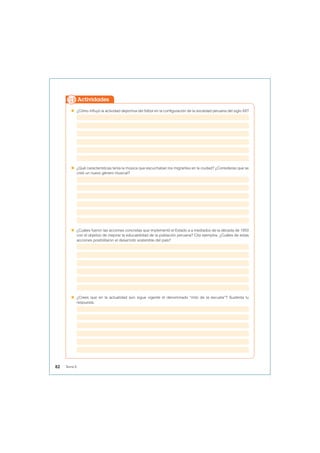  ¿Cómo influyó la actividad deportiva del fútbol en la configuración de la sociedad peruana del siglo XX?
 ¿Qué características tenía la música que escuchaban los migrantes en la ciudad? ¿Consideras que se
creó un nuevo género musical?
 ¿Cuáles fueron las acciones concretas que implementó el Estado a a mediados de la década de 1950
con el objetivo de mejorar la educabilidad de la población peruana? Cita ejemplos. ¿Cuáles de estas
acciones posibilitaron el desarrollo sostenible del país?
 ¿Crees que en la actualidad aún sigue vigente el denominado “mito de la escuela”? Sustenta tu
respuesta.
Actividades
82 Tema 6
 