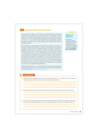 6.6 El nuevo rostro de la ciudad
Fue la década de 1950 la que dio paso a la configuración de los elementos
centrales que caracterizan a la sociedad actual. La urbanización adquirió
entonces el carácter preponderante que tiene hoy en el proceso peruano.
Significó el inicio de la concentración de grandes contingentes de migrantes
en Lima, en un nuevo tipo de asentamiento urbano denominado barriada.
Este llegará después a ser el estilo dominante de crecimiento en todas las
ciudades del Perú.
En esta década, el auge económico, derivado de la guerra de Corea y la
expansión industrial internacional, y la política modernizadora promovida por
el Gobierno militar de Odría, comenzaron a alterar los rasgos de la estructura
oligárquica tradicional. Es también el comienzo de nuevos movimientos y
partidos políticos como el Social Progresista, el de la Democracia Cristiana
y el de Acción Popular; de un crecimiento explosivo de la educación popular
a nivel nacional con proliferación de escuelas, colegios y universidades; de
la finalización de grandes vías asfaltadas como las Panamericanas Norte y
Sur, que atraviesan toda la costa peruana y de construcción de las rutas de
penetración a la sierra y ceja de selva, que abren nuevas perspectivas para
la comunicación entre Lima y las provincias. La radio se difunde. Se acelera
la intercomunicación de pueblos, caseríos y comunidades con las ciudades
provincianas y las capitales de departamento.
El país entra en efervescencia con la ampliación de la presencia del Estado en
nuevas áreas del territorio y la mayor participación de los sectores regionales
en la vida nacional. […]. (Matos, 1984, pp. 34-35).
 ¿Qué hechos del contexto internacional y nacional influyeron en la modificación de la oligarquía
tradicional? ¿Qué sectores sociales se vieron beneficiados? ¿Cómo?
 ¿Qué hechos permitieron la mayor participación de los sectores regionales en la vida nacional?
 ¿Cuáles fueron los factores que permitieron a Odría implementar mejoras en la calidad de vida de los
peruanos? Jerarquiza estos factores y utiliza fragmentos de la fuente para fundamentar tu opinión.
Actividades
Módulo de
biblioteca
Para ampliar
información sobre la
explosión demográfica
y la migración a la
ciudad puedes recurrir
al módulo de biblioteca
y consultar el capítulo
8 del libro Historia del
Perú Contemporáneo.
83
5° de secundaria
 