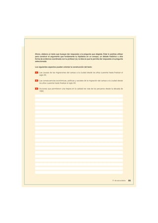 Ahora, elabora un texto que busque dar respuesta a la pregunta que elegiste. Este lo podrías utilizar
para construir el argumento que fundamente tu hipótesis en un ensayo, un debate histórico u otra
forma de evidencia coordinada con tu profesor (a), la idea es que te permita dar respuesta a la pregunta
seleccionada.
Los siguientes aspectos pueden orientar la construcción del texto:
1 Las causas de las migraciones del campo a la ciudad desde los años cuarenta hasta finalizar el
siglo XX.
2 Las consecuencias económicas, políticas y sociales de la migración del campo a la ciudad desde
los años cuarenta hasta finalizar el siglo XX.
3 Acciones que permitieron una mejora en la calidad de vida de los peruanos desde la década de
1950.
85
5° de secundaria
 