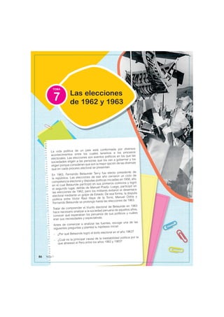 TEMA
La vida política de un país está conformada por diversos
acontecimientos entre los cuales tenemos a los procesos
electorales. Las elecciones son eventos políticos en los que las
sociedades eligen a las personas que los van a gobernar y los
eligen porque consideran que son la mejor opción de las diversas
que en cada proceso electoral se presentan.
En 1963, Fernando Belaunde Terry fue electo presidente de
la república. Las elecciones de ese año cerraron un ciclo de
competencia electoral y disputas políticas iniciadas en 1956, año
en el cual Belaunde participó en sus primeros comicios y logró
el segundo lugar, detrás de Manuel Prado. Luego, participó en
las elecciones de 1962, pero los militares evitaron el desenlace
electoral mediante un golpe de Estado. De esa forma, la disputa
política entre Víctor Raúl Haya de la Torre, Manuel Odría y
Fernando Belaunde se prolongó hasta las elecciones de 1963.
Tratar de comprender el triunfo electoral de Belaunde en 1963
hace necesario analizar a la sociedad peruana de aquellos años,
conocer qué esperaban los peruanos de sus políticos y cuáles
eran sus necesidades y expectativas.
Antes de comenzar a analizar las fuentes, escoge una de las
siguientes preguntas y plantea tu hipótesis inicial:
- ¿Por qué Belaúnde logró el éxito electoral en el año 1963?
- ¿Cuál es la principal causa de la inestabilidad política por la
que atravesó el Perú entre los años 1962 y 1963?
Las elecciones
de 1962 y 1963
7
86 Tema 7
 