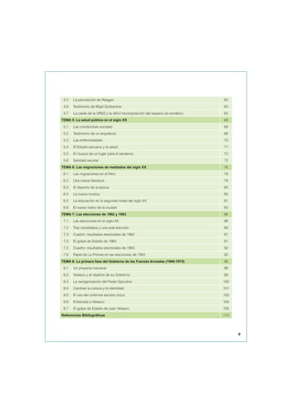 4.5 La percepción de Reagan 60
4.6 Testimonio de Mijaíl Gorbachov 60
4.7 La caída de la URSS y la difícil recomposición del espacio ex-soviético 63
TEMA 5: La salud pública en el siglo XX 66
5.1 Las condiciones sociales 68
5.2 Testimonio de un arquitecto 68
5.3 Las enfermedades 70
5.4 El Estado peruano y la salud 71
5.5 En busca de un lugar para el sanatorio 72
5.6 Sanidad escolar 72
TEMA 6: Las migraciones de mediados del siglo XX 76
6.1 Las migraciones en el Perú 78
6.2 Una nueva literatura 79
6.3 El deporte de la época 80
6.4 La nueva música 80
6.5 La educación en la segunda mitad del siglo XX 81
6.6 El nuevo rostro de la ciudad 83
TEMA 7: Las elecciones de 1962 y 1963 86
7.1 Las elecciones en el siglo XX 88
7.2 Tres candidatos y una sola elección 89
7.3 Cuadro: resultados electorales de 1962 91
7.4 El golpe de Estado de 1962 91
7.5 Cuadro: resultados electorales de 1963 92
7.6 Papel de La Prensa en las elecciones de 1963 92
TEMA 8: La primera fase del Gobierno de las Fuerzas Armadas (1968-1975) 96
8.1 Un proyecto nacional 98
8.2 Velasco y el objetivo de su Gobierno 98
8.3 La reorganización del Poder Ejecutivo 100
8.4 Cambiar la cultura y la identidad 101
8.5 El uso del uniforme escolar único 102
8.6 Entrevista a Velasco 104
8.7 El golpe de Estado de Juan Velasco 105
Referencias Bibliográficas 110
9
 